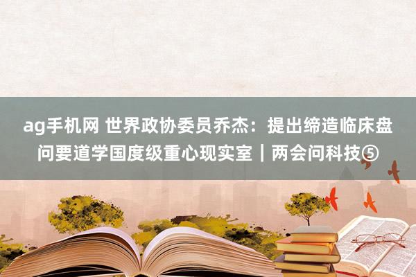 ag手机网 世界政协委员乔杰：提出缔造临床盘问要道学国度级重心现实室｜两会问科技⑤