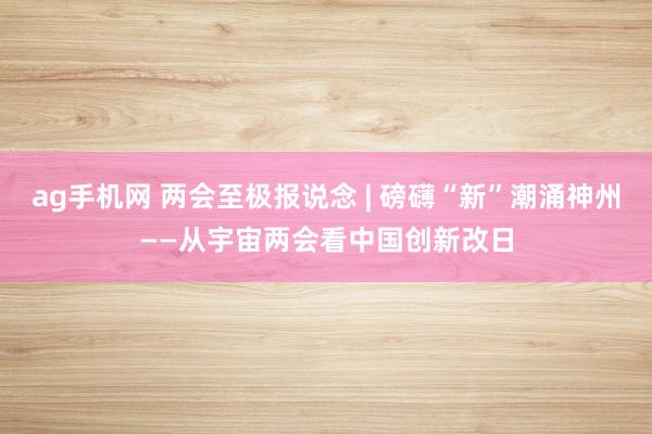 ag手机网 两会至极报说念 | 磅礴“新”潮涌神州——从宇宙两会看中国创新改日