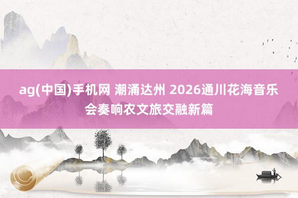 ag(中国)手机网 潮涌达州 2026通川花海音乐会奏响农文旅交融新篇