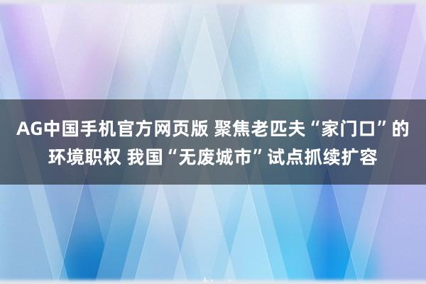 AG中国手机官方网页版 聚焦老匹夫“家门口”的环境职权 我国“无废城市”试点抓续扩容