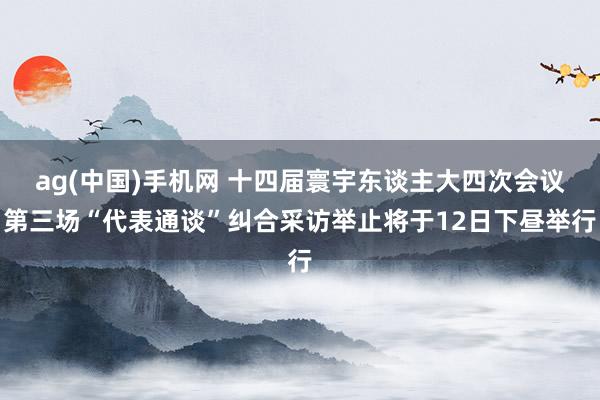 ag(中国)手机网 十四届寰宇东谈主大四次会议第三场“代表通谈”纠合采访举止将于12日下昼举行
