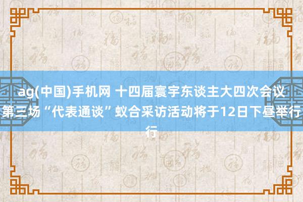 ag(中国)手机网 十四届寰宇东谈主大四次会议第三场“代表通谈”蚁合采访活动将于12日下昼举行