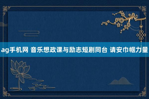 ag手机网 音乐想政课与励志短剧同台 请安巾帼力量