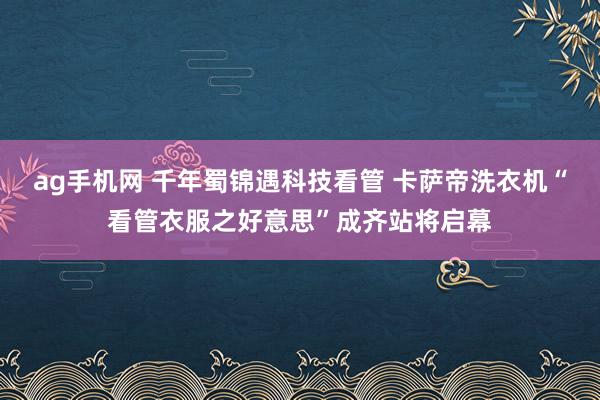 ag手机网 千年蜀锦遇科技看管 卡萨帝洗衣机“看管衣服之好意思”成齐站将启幕