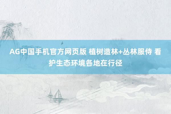 AG中国手机官方网页版 植树造林+丛林服侍 看护生态环境各地在行径