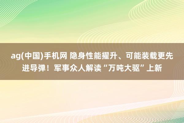 ag(中国)手机网 隐身性能擢升、可能装载更先进导弹！军事众人解读“万吨大驱”上新