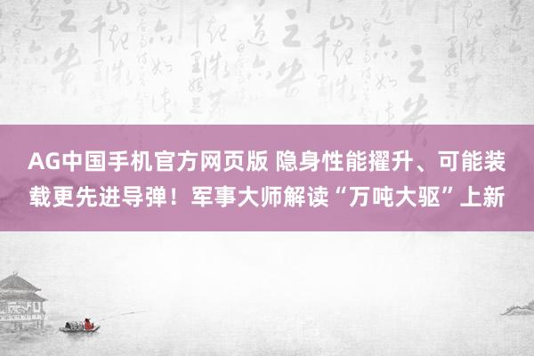 AG中国手机官方网页版 隐身性能擢升、可能装载更先进导弹！军事大师解读“万吨大驱”上新