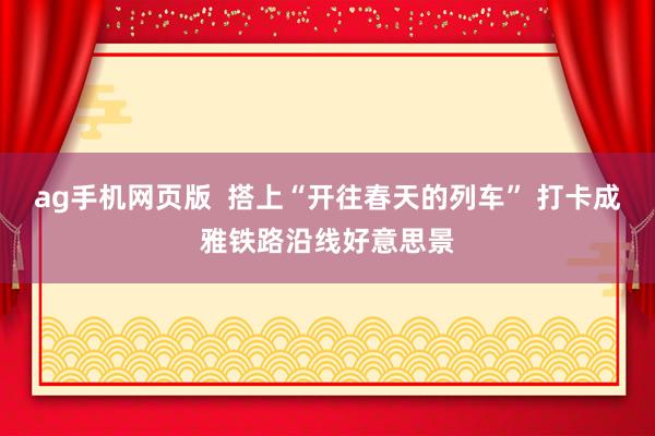 ag手机网页版  搭上“开往春天的列车” 打卡成雅铁路沿线好意思景