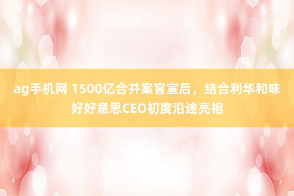 ag手机网 1500亿合并案官宣后，结合利华和味好好意思CEO初度沿途亮相