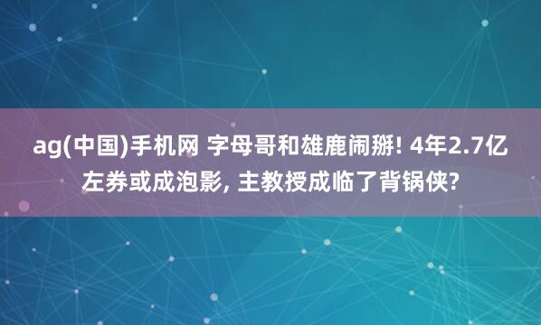 ag(中国)手机网 字母哥和雄鹿闹掰! 4年2.7亿左券或成泡影， 主教授成临了背锅侠?