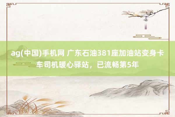 ag(中国)手机网 广东石油381座加油站变身卡车司机暖心驿站，已流畅第5年