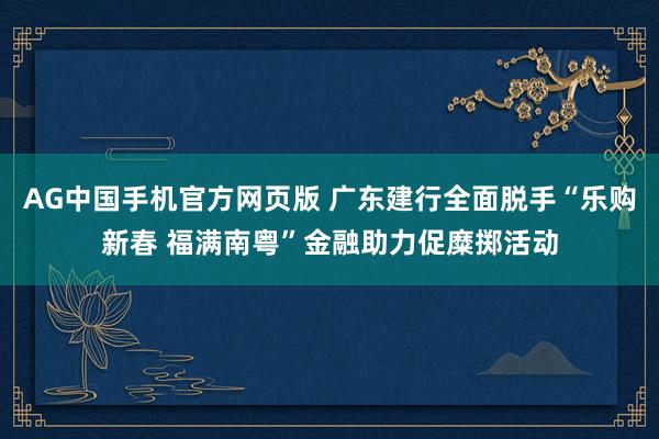 AG中国手机官方网页版 广东建行全面脱手“乐购新春 福满南粤”金融助力促糜掷活动