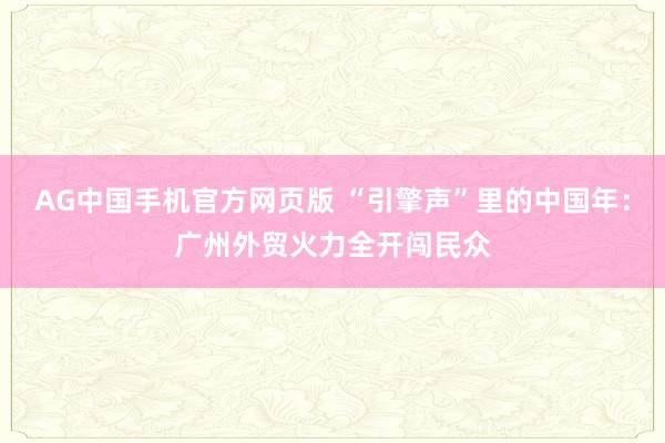 AG中国手机官方网页版 “引擎声”里的中国年：广州外贸火力全开闯民众
