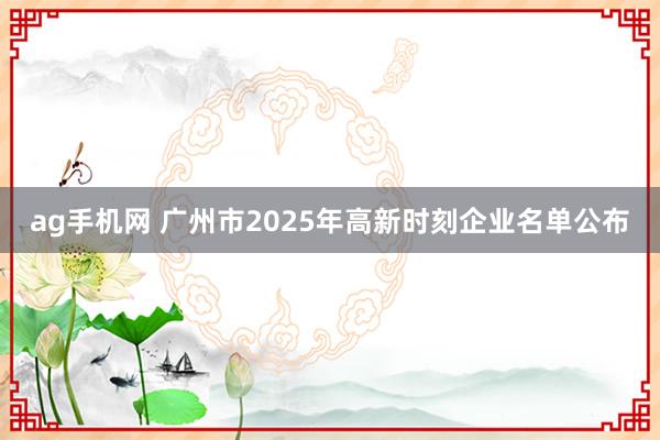 ag手机网 广州市2025年高新时刻企业名单公布