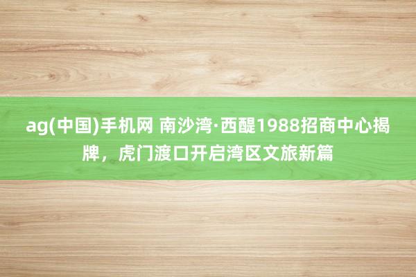 ag(中国)手机网 南沙湾·西醍1988招商中心揭牌，虎门渡口开启湾区文旅新篇