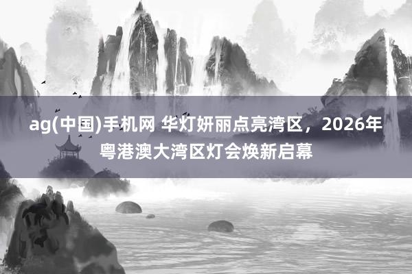 ag(中国)手机网 华灯妍丽点亮湾区，2026年粤港澳大湾区灯会焕新启幕