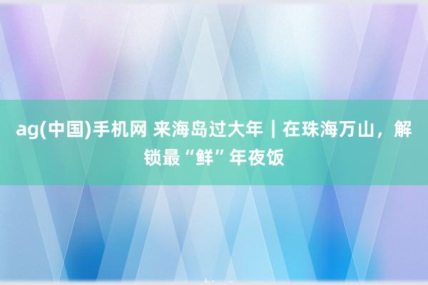 ag(中国)手机网 来海岛过大年｜在珠海万山，解锁最“鲜”年夜饭