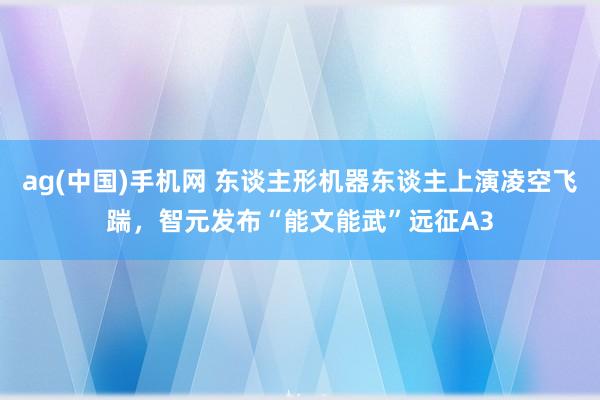 ag(中国)手机网 东谈主形机器东谈主上演凌空飞踹，智元发布“能文能武”远征A3