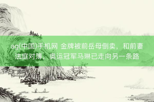 ag(中国)手机网 金牌被前岳母倒卖，和前妻法庭对簿，奥运冠军马琳已走向另一条路