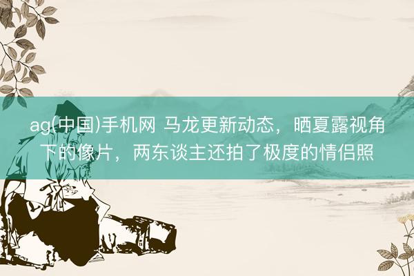 ag(中国)手机网 马龙更新动态,晒夏露视角下的像片,两东谈主还拍了极度的情侣照