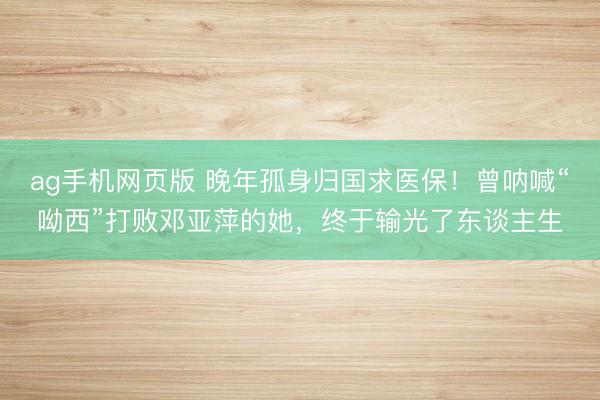 ag手机网页版 晚年孤身归国求医保！曾呐喊“呦西”打败邓亚萍的她，终于输光了东谈主生