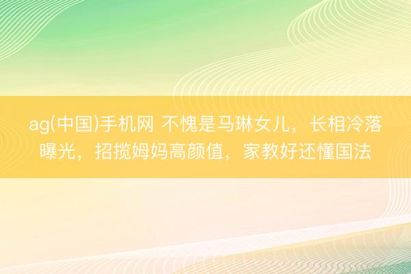 ag(中国)手机网 不愧是马琳女儿，长相冷落曝光，招揽姆妈高颜值，家教好还懂国法