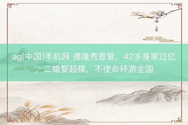 ag(中国)手机网 德隆秀恩爱，42岁身家过亿，二婚娶超模，不使命环游全国