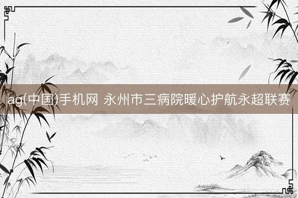 ag(中国)手机网 永州市三病院暖心护航永超联赛