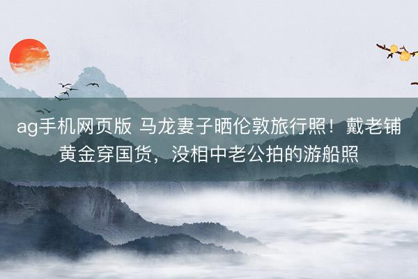 ag手机网页版 马龙妻子晒伦敦旅行照！戴老铺黄金穿国货，没相中老公拍的游船照