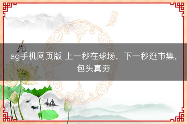ag手机网页版 上一秒在球场，下一秒逛市集，包头真夯