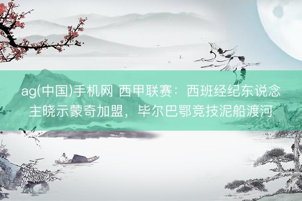 ag(中国)手机网 西甲联赛：西班经纪东说念主晓示蒙奇加盟，毕尔巴鄂竞技泥船渡河