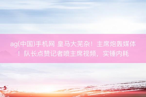 ag(中国)手机网 皇马大芜杂！主席炮轰媒体！队长点赞记者喷主席视频，实锤内耗