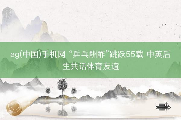 ag(中国)手机网 “乒乓酬酢”跳跃55载 中英后生共话体育友谊