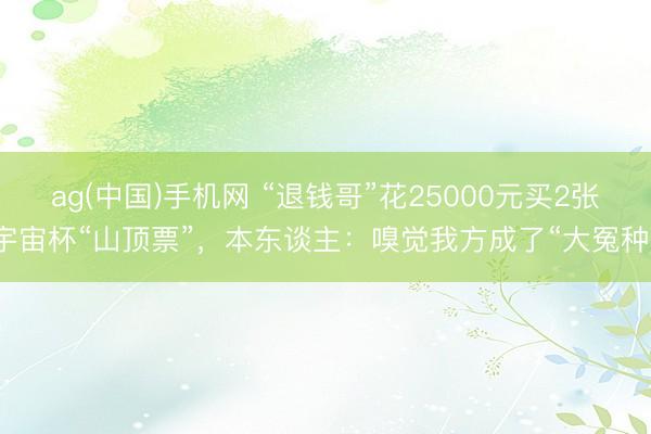 ag(中国)手机网 “退钱哥”花25000元买2张宇宙杯“山顶票”，本东谈主：嗅觉我方成了“大冤种”