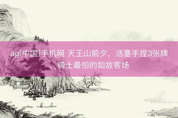 ag(中国)手机网 天王山前夕，活塞手捏3张牌，骑士最怕的如故客场