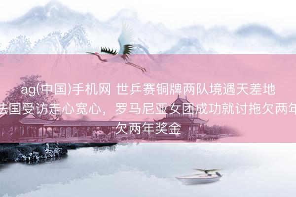 ag(中国)手机网 世乒赛铜牌两队境遇天差地远！法国受访走心宽心，罗马尼亚女团成功就讨拖欠两年奖金