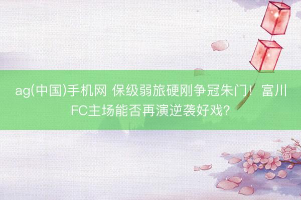 ag(中国)手机网 保级弱旅硬刚争冠朱门！富川FC主场能否再演逆袭好戏？