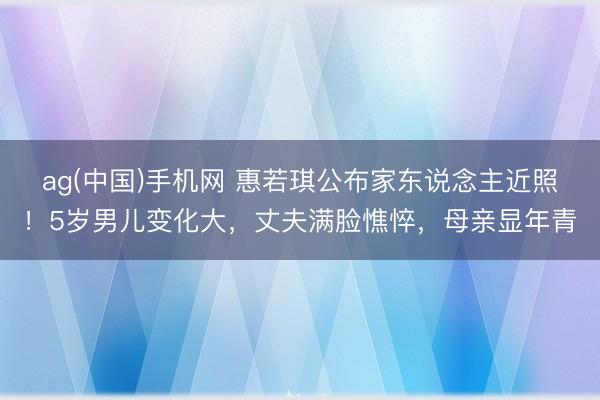 ag(中国)手机网 惠若琪公布家东说念主近照！5岁男儿变化大，丈夫满脸憔悴，母亲显年青