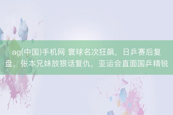 ag(中国)手机网 寰球名次狂飙,日乒赛后复盘,张本兄妹放狠话复仇,亚运会直面国乒精锐