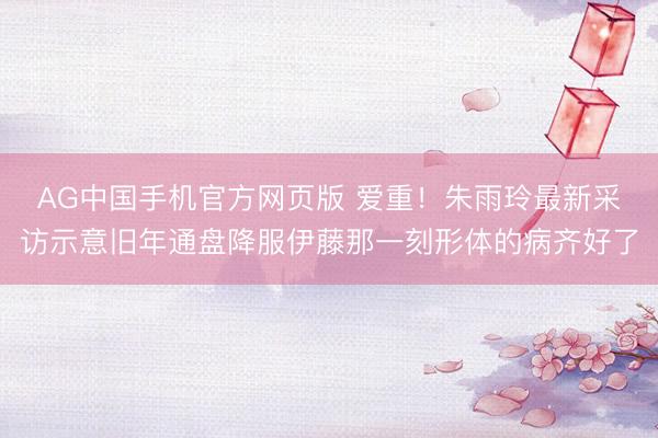 AG中国手机官方网页版 爱重！朱雨玲最新采访示意旧年通盘降服伊藤那一刻形体的病齐好了
