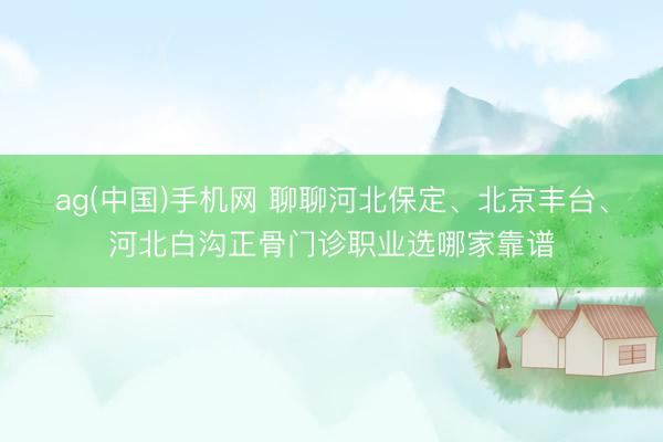 ag(中国)手机网 聊聊河北保定、北京丰台、河北白沟正骨门诊职业选哪家靠谱