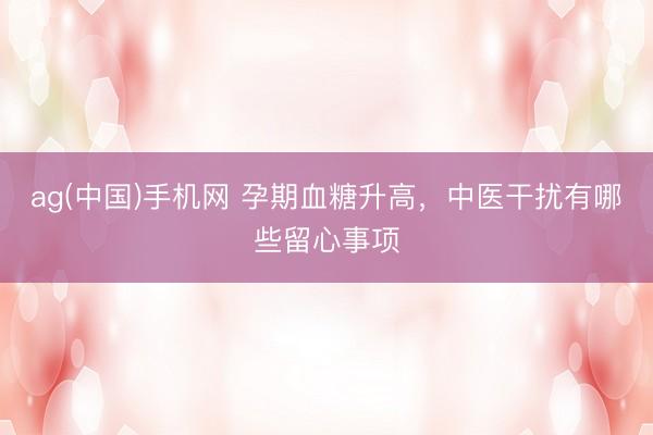 ag(中国)手机网 孕期血糖升高，中医干扰有哪些留心事项