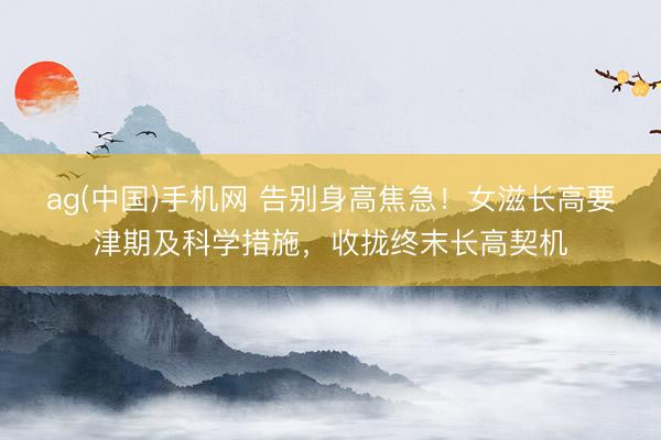 ag(中国)手机网 告别身高焦急!女滋长高要津期及科学措施,收拢终末长高契机