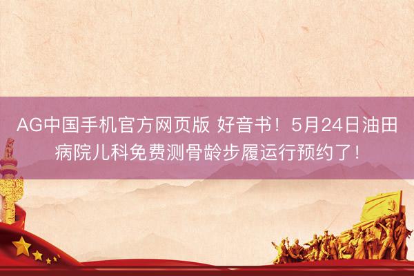 AG中国手机官方网页版 好音书！5月24日油田病院儿科免费测骨龄步履运行预约了！