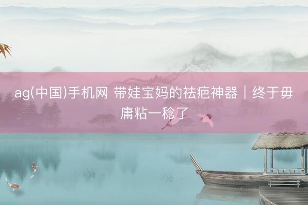 ag(中国)手机网 带娃宝妈的祛疤神器｜终于毋庸粘一稔了