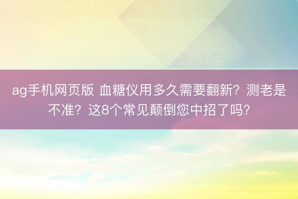 ag手机网页版 血糖仪用多久需要翻新?测老是不准?这8个常见颠倒您中招了吗?