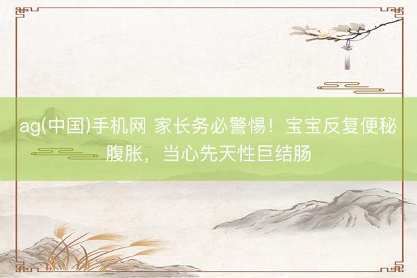 ag(中国)手机网 家长务必警惕！宝宝反复便秘腹胀，当心先天性巨结肠