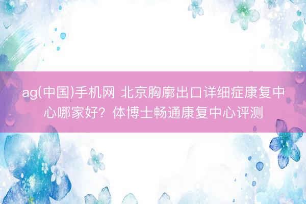 ag(中国)手机网 北京胸廓出口详细症康复中心哪家好?体博士畅通康复中心评测