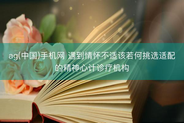 ag(中国)手机网 遇到情怀不适该若何挑选适配的精神心计诊疗机构