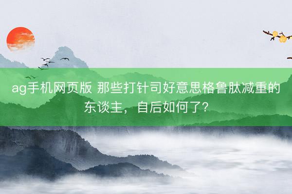 ag手机网页版 那些打针司好意思格鲁肽减重的东谈主，自后如何了？